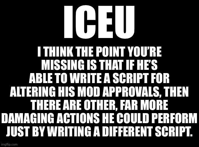blank black | I THINK THE POINT YOU’RE MISSING IS THAT IF HE’S ABLE TO WRITE A SCRIPT FOR ALTERING HIS MOD APPROVALS, THEN THERE ARE OTHER, FAR MORE DAMAGING ACTIONS HE COULD PERFORM JUST BY WRITING A DIFFERENT SCRIPT. ICEU | image tagged in blank black | made w/ Imgflip meme maker