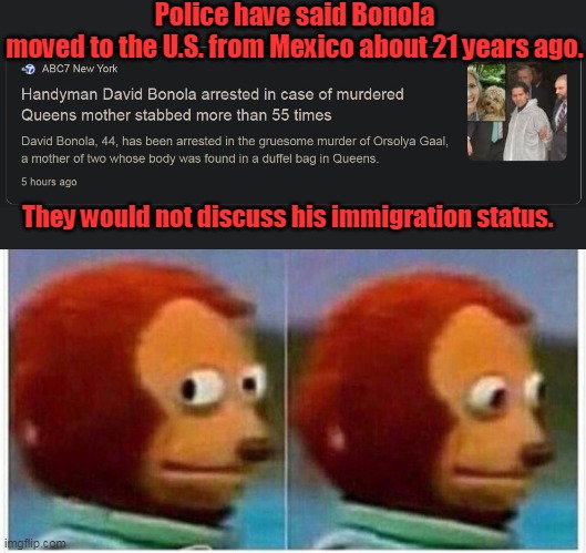 Would not discuss his immigration status, you say? I wonder why. | Police have said Bonola moved to the U.S. from Mexico about 21 years ago. They would not discuss his immigration status. | image tagged in memes,monkey puppet,media,lies,democrats,liberals | made w/ Imgflip meme maker