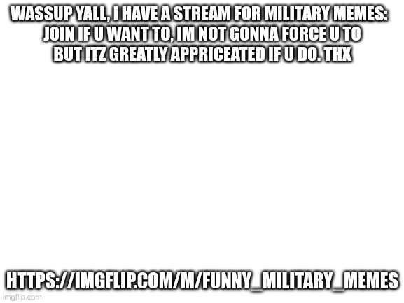 link in comments | WASSUP YALL, I HAVE A STREAM FOR MILITARY MEMES:  

JOIN IF U WANT TO, IM NOT GONNA FORCE U TO BUT ITZ GREATLY APPRICEATED IF U DO. THX; HTTPS://IMGFLIP.COM/M/FUNNY_MILITARY_MEMES | image tagged in blank white template,stream,ik itz cringe to do this so itz the only time ill | made w/ Imgflip meme maker