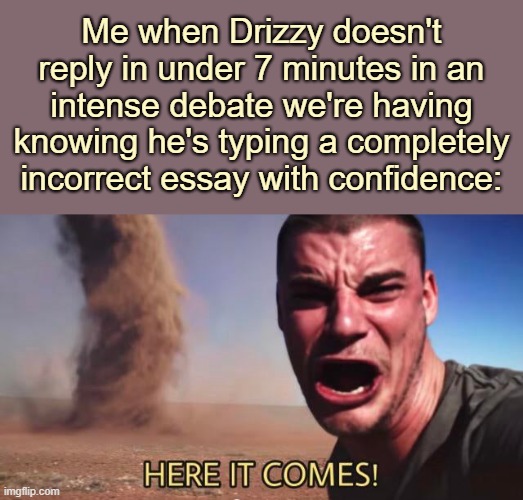 . | Me when Drizzy doesn't reply in under 7 minutes in an intense debate we're having knowing he's typing a completely incorrect essay with confidence: | image tagged in here it comes | made w/ Imgflip meme maker
