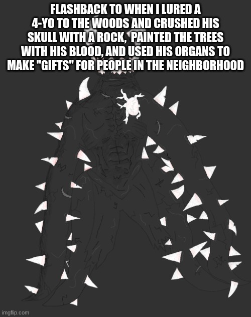 Spike the Anomaly | FLASHBACK TO WHEN I LURED A 4-YO TO THE WOODS AND CRUSHED HIS SKULL WITH A ROCK,  PAINTED THE TREES WITH HIS BLOOD, AND USED HIS ORGANS TO MAKE "GIFTS" FOR PEOPLE IN THE NEIGHBORHOOD | image tagged in spike the anomaly | made w/ Imgflip meme maker