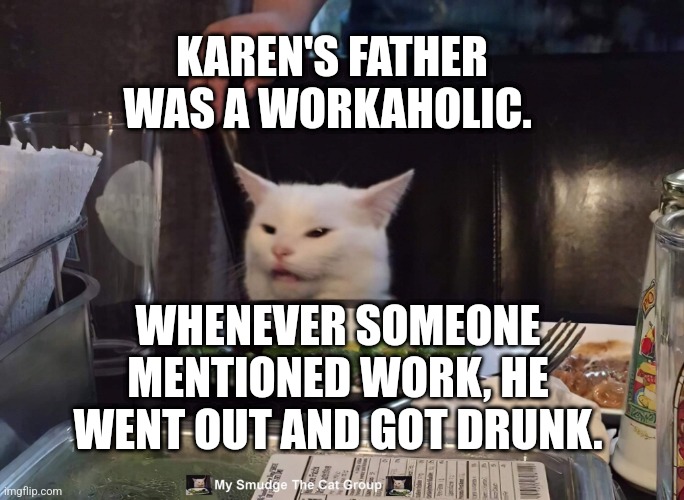 KAREN'S FATHER WAS A WORKAHOLIC. WHENEVER SOMEONE MENTIONED WORK, HE WENT OUT AND GOT DRUNK. | image tagged in smudge the cat | made w/ Imgflip meme maker