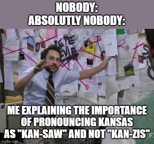 Kansas pronunciation | NOBODY:

ABSOLUTLY NOBODY:; ME EXPLAINING THE IMPORTANCE OF PRONOUNCING KANSAS AS "KAN-SAW" AND NOT "KAN-ZIS" | image tagged in charlie day | made w/ Imgflip meme maker