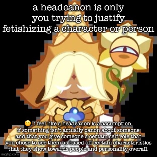“this character is gay” when they are in a relationship with someone, for example | a headcanon is only you trying to justify fetishizing a character or person; 😐, i feel like a headcanon is a assumption, if something isn’t actually canon about someone and that you give someone a certain self role that you chose to see them as based off certain characteristics that they show towards people and personality overall. | image tagged in purevanilla | made w/ Imgflip meme maker