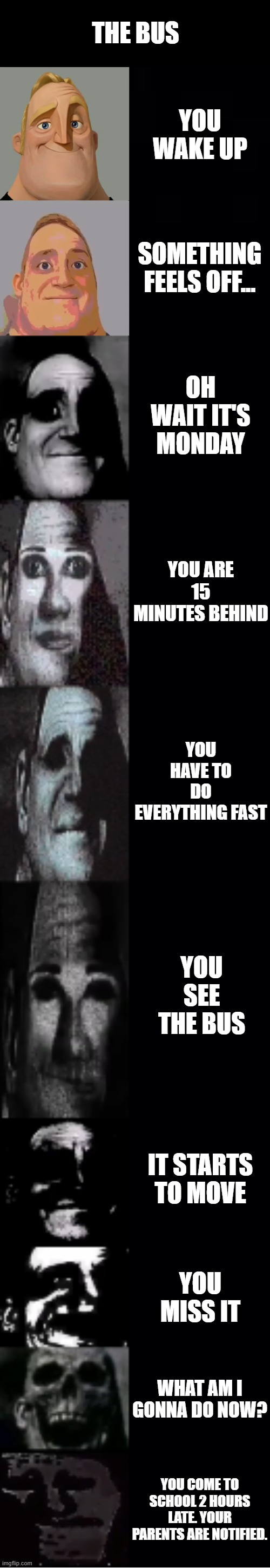 Mondays... | THE BUS; YOU WAKE UP; SOMETHING FEELS OFF... OH WAIT IT'S MONDAY; YOU ARE 15 MINUTES BEHIND; YOU HAVE TO DO EVERYTHING FAST; YOU SEE THE BUS; IT STARTS TO MOVE; YOU MISS IT; WHAT AM I GONNA DO NOW? YOU COME TO SCHOOL 2 HOURS LATE. YOUR PARENTS ARE NOTIFIED. | image tagged in mr incredible becoming uncanny | made w/ Imgflip meme maker