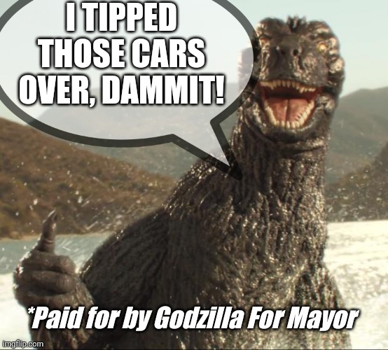 It's true you know |  I TIPPED THOSE CARS OVER, DAMMIT! *Paid for by Godzilla For Mayor | made w/ Imgflip meme maker