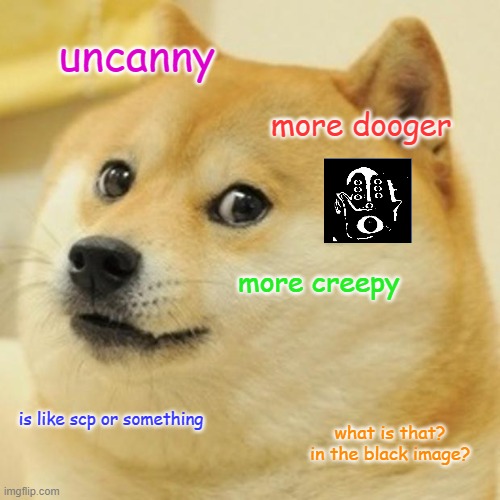 Doge Meme | uncanny; more dooger; more creepy; is like scp or something; what is that? in the black image? | image tagged in memes,doge | made w/ Imgflip meme maker