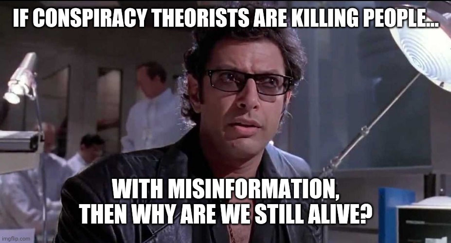 It is an excellent question. Don't ya think? | IF CONSPIRACY THEORISTS ARE KILLING PEOPLE... WITH MISINFORMATION, THEN WHY ARE WE STILL ALIVE? | image tagged in memes | made w/ Imgflip meme maker