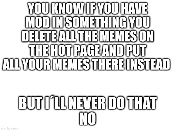 Blank White Template | YOU KNOW IF YOU HAVE MOD IN SOMETHING YOU DELETE ALL THE MEMES ON THE HOT PAGE AND PUT ALL YOUR MEMES THERE INSTEAD; BUT I´LL NEVER DO THAT
NO | image tagged in blank white template | made w/ Imgflip meme maker