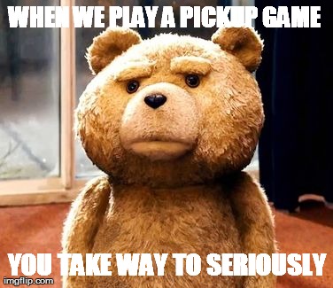 TED Meme | WHEN WE PLAY A PICKUP GAME  YOU TAKE WAY TO SERIOUSLY | image tagged in memes,ted | made w/ Imgflip meme maker