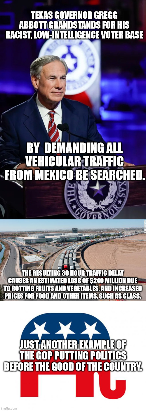 Vote these bums out. You'll be better off. | TEXAS GOVERNOR GREGG ABBOTT GRANDSTANDS FOR HIS RACIST, LOW-INTELLIGENCE VOTER BASE; BY  DEMANDING ALL VEHICULAR TRAFFIC FROM MEXICO BE SEARCHED. THE RESULTING 30 HOUR TRAFFIC DELAY CAUSES AN ESTIMATED LOSS OF $240 MILLION DUE TO ROTTING FRUITS AND VEGETABLES, AND INCREASED PRICES FOR FOOD AND OTHER ITEMS, SUCH AS GLASS. JUST ANOTHER EXAMPLE OF THE GOP PUTTING POLITICS BEFORE THE GOOD OF THE COUNTRY. | image tagged in grandstanding idiot abbot,vote democrat | made w/ Imgflip meme maker