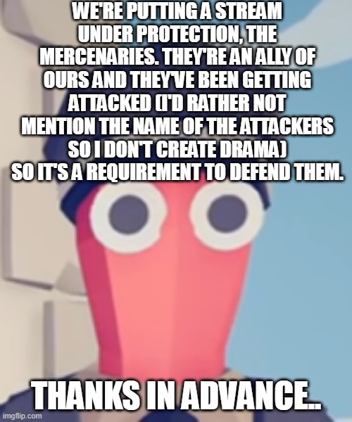 https://imgflip.com/m/mercenarys-for-hire | WE'RE PUTTING A STREAM UNDER PROTECTION, THE MERCENARIES. THEY'RE AN ALLY OF OURS AND THEY'VE BEEN GETTING ATTACKED (I'D RATHER NOT MENTION THE NAME OF THE ATTACKERS SO I DON'T CREATE DRAMA) SO IT'S A REQUIREMENT TO DEFEND THEM. THANKS IN ADVANCE.. | image tagged in tabs stare | made w/ Imgflip meme maker