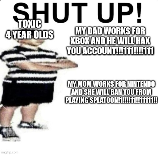 SHUT UP! My dad works for | TOXIC 4 YEAR OLDS; MY DAD WORKS FOR XBOX AND HE WILL HAX YOU ACCOUNT!!!111!!!!111; MY MOM WORKS FOR NINTENDO AND SHE WILL BAN YOU FROM PLAYING SPLATOON!1!!!!11!!11111!! | image tagged in shut up my dad works for | made w/ Imgflip meme maker