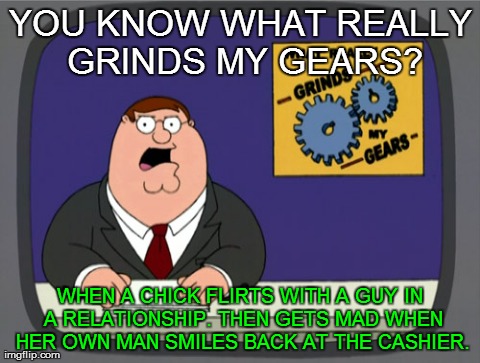 Peter Griffin News | YOU KNOW WHAT REALLY GRINDS MY GEARS? WHEN A CHICK FLIRTS WITH A GUY IN A RELATIONSHIP. THEN GETS MAD WHEN HER OWN MAN SMILES BACK AT THE CA | image tagged in memes,peter griffin news | made w/ Imgflip meme maker