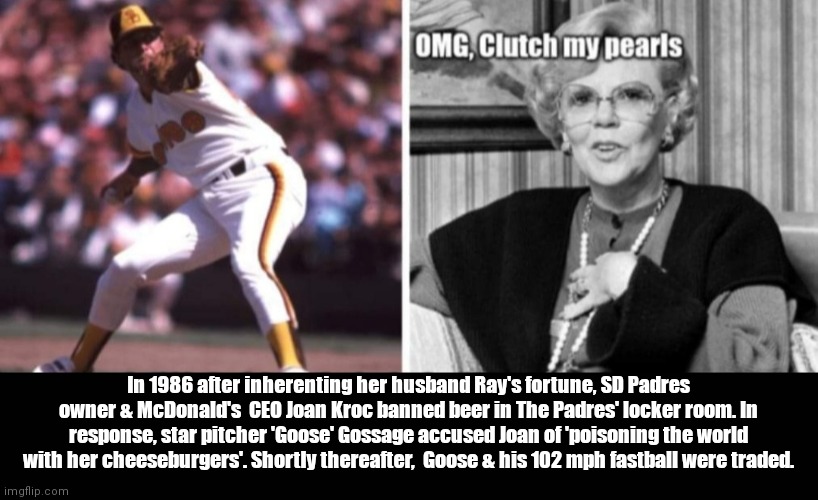 Go Padres | In 1986 after inherenting her husband Ray's fortune, SD Padres owner & McDonald's  CEO Joan Kroc banned beer in The Padres' locker room. In response, star pitcher 'Goose' Gossage accused Joan of 'poisoning the world with her cheeseburgers'. Shortly thereafter,  Goose & his 102 mph fastball were traded. | image tagged in funny | made w/ Imgflip meme maker