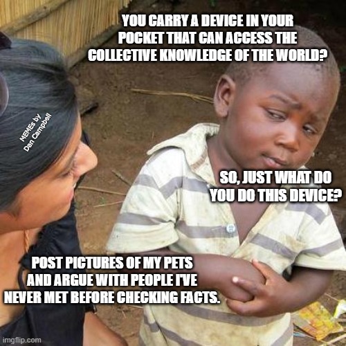 Third World Skeptical Kid | YOU CARRY A DEVICE IN YOUR POCKET THAT CAN ACCESS THE COLLECTIVE KNOWLEDGE OF THE WORLD? MEMEs by Dan Campbell; SO, JUST WHAT DO YOU DO THIS DEVICE? POST PICTURES OF MY PETS AND ARGUE WITH PEOPLE I'VE NEVER MET BEFORE CHECKING FACTS. | image tagged in memes,third world skeptical kid | made w/ Imgflip meme maker