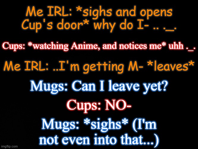 Cups watches Anime apparently- | Me IRL: *sighs and opens Cup's door* why do I- .. ._. Cups: *watching Anime, and notices me* uhh ._. Me IRL: ..I'm getting M- *leaves*; Mugs: Can I leave yet? Cups: NO-; Mugs: *sighs* (I'm not even into that...) | image tagged in blck | made w/ Imgflip meme maker