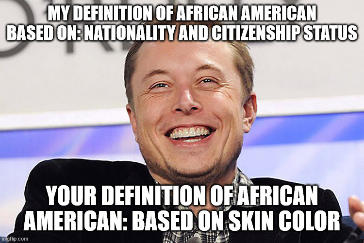 Elon musk | MY DEFINITION OF AFRICAN AMERICAN BASED ON: NATIONALITY AND CITIZENSHIP STATUS YOUR DEFINITION OF AFRICAN AMERICAN: BASED ON SKIN COLOR | image tagged in elon musk | made w/ Imgflip meme maker