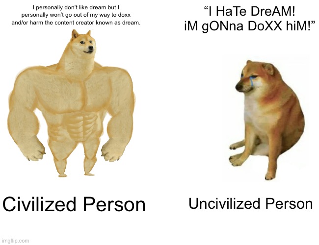 Don’t go out of your way to harm/doxx people. | I personally don’t like dream but I personally won’t go out of my way to doxx and/or harm the content creator known as dream. “I HaTe DreAM! iM gONna DoXX hiM!”; Civilized Person; Uncivilized Person | image tagged in memes,buff doge vs cheems | made w/ Imgflip meme maker