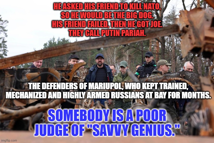 Pariah! Pariah! They call Putin Pariah. | HE ASKED HIS FRIEND TO KILL NATO,
SO HE WOULD BE THE BIG DOG.
HIS FRIEND FAILED, THEN HE GOT JOE.
THEY CALL PUTIN PARIAH. THE DEFENDERS OF MARIUPOL, WHO KEPT TRAINED, MECHANIZED AND HIGHLY ARMED RUSSIANS AT BAY FOR MONTHS. SOMEBODY IS A POOR JUDGE OF "SAVVY GENIUS." | image tagged in politics | made w/ Imgflip meme maker
