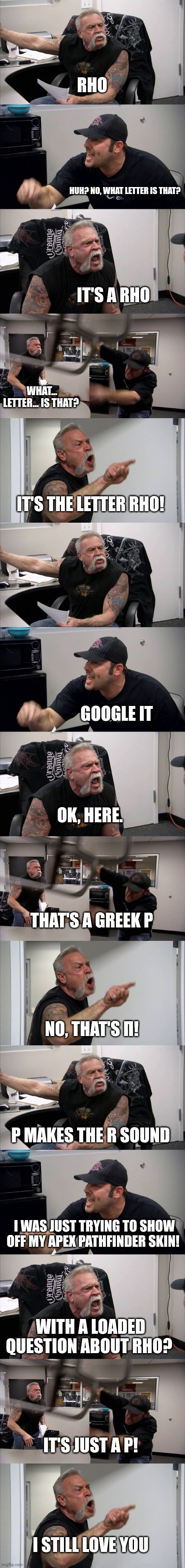RHO; HUH? NO, WHAT LETTER IS THAT? IT'S A RHO; WHAT... LETTER... IS THAT? IT'S THE LETTER RHO! GOOGLE IT; OK, HERE. THAT'S A GREEK P; NO, THAT'S Π! P MAKES THE R SOUND; I WAS JUST TRYING TO SHOW OFF MY APEX PATHFINDER SKIN! WITH A LOADED QUESTION ABOUT RHO? IT'S JUST A P! I STILL LOVE YOU | image tagged in memes,american chopper argument | made w/ Imgflip meme maker