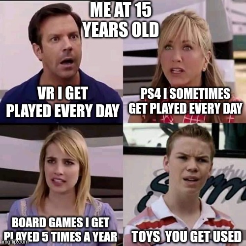 me at 15 | ME AT 15 YEARS OLD; PS4 I SOMETIMES GET PLAYED EVERY DAY; VR I GET PLAYED EVERY DAY; BOARD GAMES I GET PLAYED 5 TIMES A YEAR; TOYS  YOU GET USED | image tagged in we are the millers | made w/ Imgflip meme maker