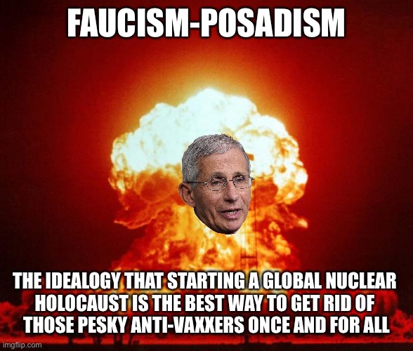 Do you want to end COVID-19, or not? | FAUCISM-POSADISM; THE IDEALOGY THAT STARTING A GLOBAL NUCLEAR 
HOLOCAUST IS THE BEST WAY TO GET RID OF 
THOSE PESKY ANTI-VAXXERS ONCE AND FOR ALL | image tagged in nuke | made w/ Imgflip meme maker