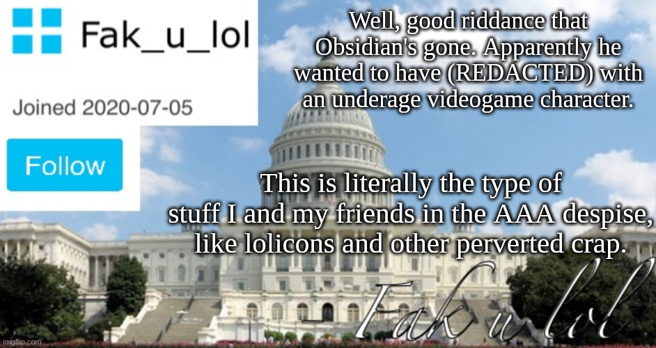What the heck is wrong with people? | Well, good riddance that Obsidian's gone. Apparently he wanted to have (REDACTED) with an underage videogame character. This is literally the type of stuff I and my friends in the AAA despise, like lolicons and other perverted crap. | image tagged in fak_u_lol head of senate template | made w/ Imgflip meme maker