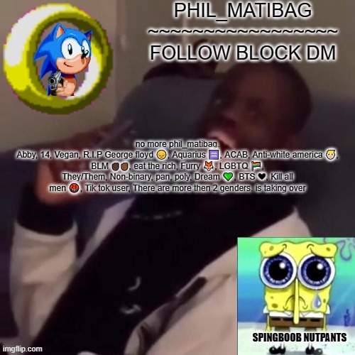 Phil_matibag announcement | no more phil_matibag.
Abby, 14, Vegan, R.I.P George floyd 😔, Aquarius ♒, ACAB, Anti-white america 👱🏻‍♂️, BLM ✊🏿✊🏾, eat the rich, Furry 🦊, LGBTQ 🏳️‍🌈, They/Them, Non-binary, pan, poly, Dream 💚, BTS ❤, Kill all men 🤬, Tik tok user, There are more then 2 genders. is taking over | image tagged in phil_matibag announcement | made w/ Imgflip meme maker