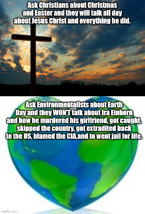 People that celebrate Earth Day are either woefully ignorant or they just don't care about the truth about Earth Day's founder. |  Ask Christians about Christmas and Easter and they will talk all day about Jesus Christ and everything he did. Ask Environmentalists about Earth Day and they WON'T talk about Ira Einhorn and how he murdered his girlfriend, got caught, skipped the country, got extradited back to the US, blamed the CIA,and to went jail for life. | image tagged in christian,earth day,fake holiday,murder | made w/ Imgflip meme maker