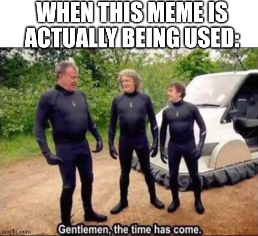 Gentlemen, the time has come | WHEN THIS MEME IS ACTUALLY BEING USED: | image tagged in gentlemen the time has come | made w/ Imgflip meme maker