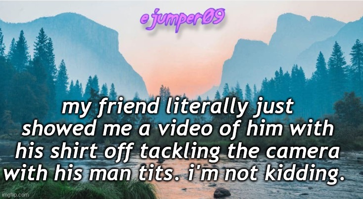 -.ejumper09.- Template | my friend literally just showed me a video of him with his shirt off tackling the camera with his man tits. i'm not kidding. | image tagged in - ejumper09 - template | made w/ Imgflip meme maker
