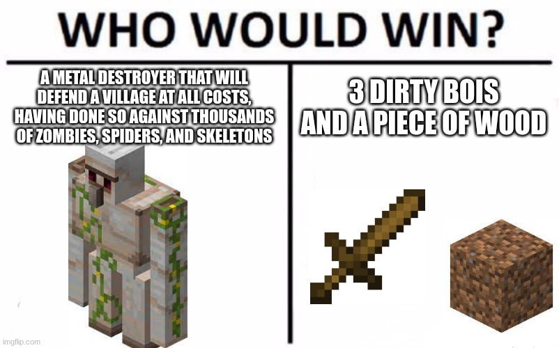 great speedrunning tactic, except it takes a while | A METAL DESTROYER THAT WILL DEFEND A VILLAGE AT ALL COSTS, HAVING DONE SO AGAINST THOUSANDS OF ZOMBIES, SPIDERS, AND SKELETONS; 3 DIRTY BOIS AND A PIECE OF WOOD | image tagged in memes,who would win | made w/ Imgflip meme maker