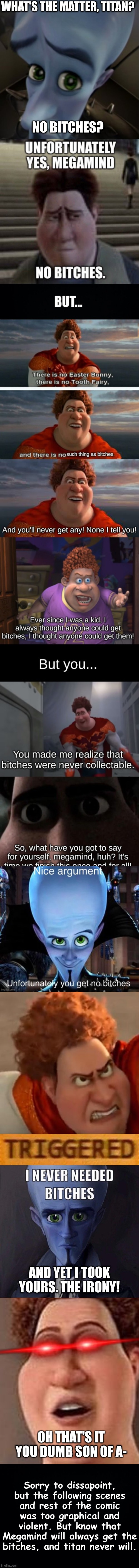 The No Bitches Comic |  WHAT'S THE MATTER, TITAN? NO BITCHES? AND YET I TOOK YOURS. THE IRONY! OH THAT'S IT YOU DUMB SON OF A-; Sorry to dissapoint, but the following scenes and rest of the comic was too graphical and violent. But know that Megamind will always get the bitches, and titan never will. | image tagged in megamind peeking,unfortunately yes megamind no bitches,roblox triggered,i never needed bitches,titan and friends | made w/ Imgflip meme maker