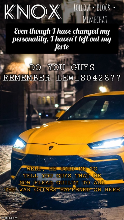 Donno if he's gonna make a return or not (mod note: :eton dom) | DO YOU GUYS REMEMBER LEWIS0428?? WELL, HE TOLD ME TO TELL YOU GUYS THAT HE NOW PLEAD GUILTY TO ALL THE WAR CRIMES HAPPENED ON HERE | image tagged in knox announcement template ft lamborghini urus | made w/ Imgflip meme maker