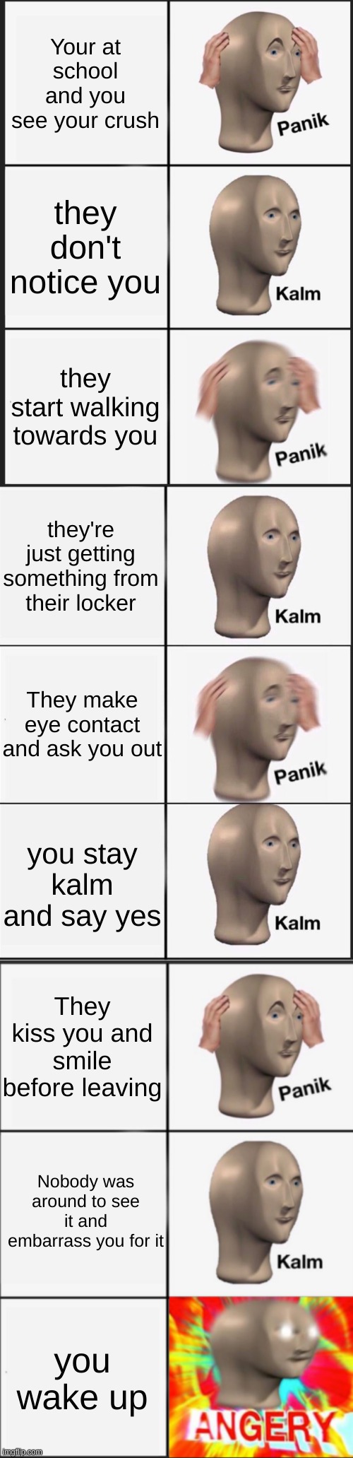 panik kalm panik kalm panik kalm panik kalm ANGERY | Your at school and you see your crush; they don't notice you; they start walking towards you; they're just getting something from their locker; They make eye contact and ask you out; you stay kalm and say yes; They kiss you and smile before leaving; Nobody was around to see it and embarrass you for it; you wake up | image tagged in memes,panik kalm panik,reverse kalm panik,panik kalm angery | made w/ Imgflip meme maker