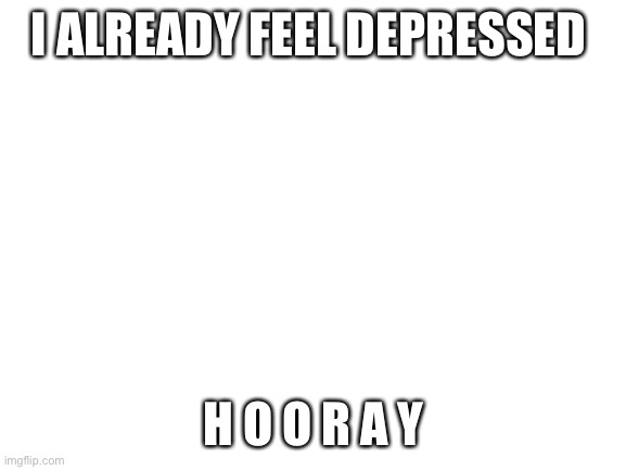 :( | I ALREADY FEEL DEPRESSED; H O O R A Y | image tagged in blank white template | made w/ Imgflip meme maker