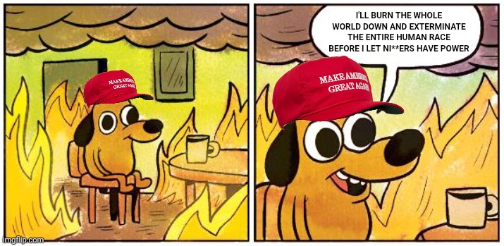 This is Fine (Blank) | I'LL BURN THE WHOLE WORLD DOWN AND EXTERMINATE THE ENTIRE HUMAN RACE BEFORE I LET NI**ERS HAVE POWER | image tagged in this is fine blank | made w/ Imgflip meme maker