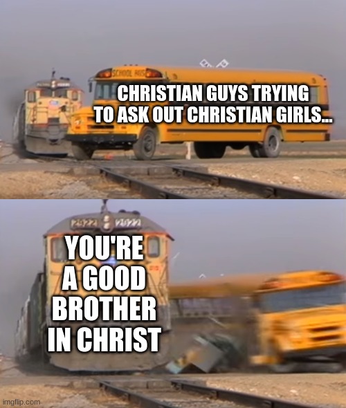 man.... | CHRISTIAN GUYS TRYING TO ASK OUT CHRISTIAN GIRLS... YOU'RE A GOOD BROTHER IN CHRIST | image tagged in a train hitting a school bus,christian dating memes,christian memes | made w/ Imgflip meme maker
