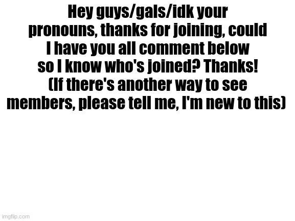 I'm a comment beggar | Hey guys/gals/idk your pronouns, thanks for joining, could I have you all comment below so I know who's joined? Thanks!
(If there's another way to see members, please tell me, I'm new to this) | image tagged in blank white template,comment beg | made w/ Imgflip meme maker