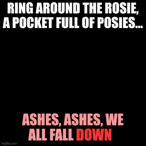 Blank Transparent Square Meme | RING AROUND THE ROSIE, A POCKET FULL OF POSIES... ASHES, ASHES, WE ALL FALL DOWN | image tagged in memes,blank transparent square | made w/ Imgflip meme maker