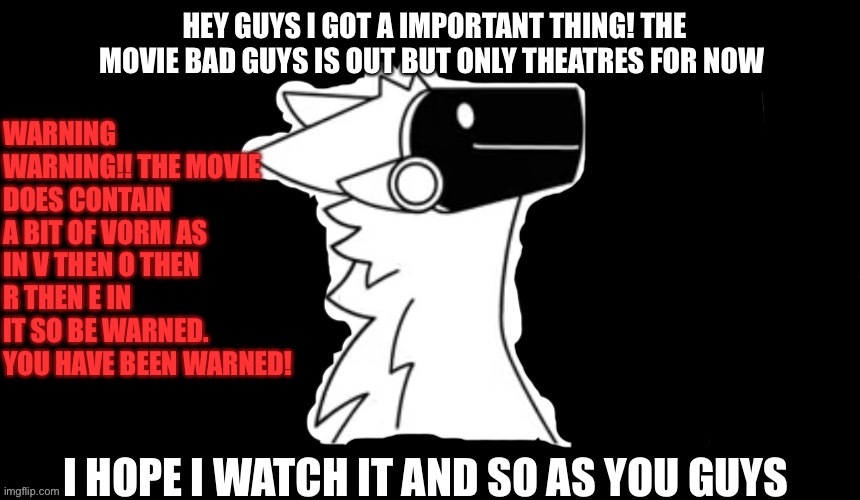 New thing! Came out today! | HEY GUYS I GOT A IMPORTANT THING! THE MOVIE BAD GUYS IS OUT BUT ONLY THEATRES FOR NOW; WARNING WARNING!! THE MOVIE DOES CONTAIN A BIT OF VORM AS IN V THEN O THEN R THEN E IN IT SO BE WARNED. YOU HAVE BEEN WARNED! I HOPE I WATCH IT AND SO AS YOU GUYS | image tagged in protogen but dark background | made w/ Imgflip meme maker