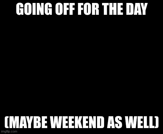 Bravo six going dark | GOING OFF FOR THE DAY; (MAYBE WEEKEND AS WELL) | image tagged in bravo six going dark | made w/ Imgflip meme maker