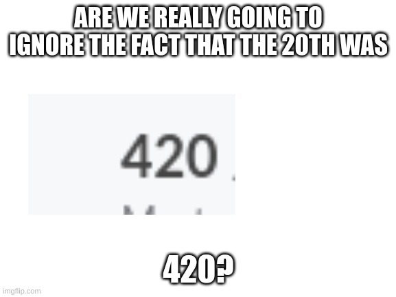 we really going to ignore it? | ARE WE REALLY GOING TO IGNORE THE FACT THAT THE 20TH WAS; 420? | image tagged in blank white template,420,april,smoke weed everyday,i think we all know where this is going | made w/ Imgflip meme maker