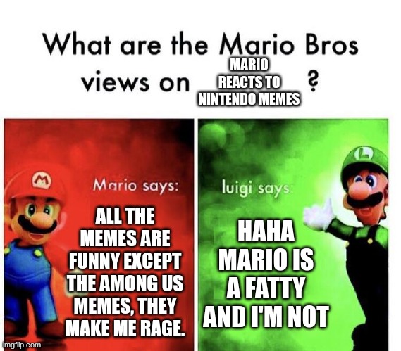 I really like the "Mario Reacts To Nintendo Memes" series xD | MARIO REACTS TO NINTENDO MEMES; ALL THE MEMES ARE FUNNY EXCEPT THE AMONG US MEMES, THEY MAKE ME RAGE. HAHA MARIO IS A FATTY AND I'M NOT | image tagged in mario bros views,nintendo,memes,smg4,mario,luigi | made w/ Imgflip meme maker