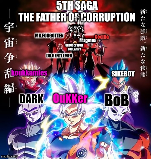 5TH SAGA
THE FATHER OF CORRUPTION; Ȁ̴̰͇̝D̶̛͓͎̬̫͈̠̼͙̤͐͑̽͑͗̋́̆͝͝A̷̢̛̛̛̯͍̻̮̭̗̳̱͍͐̑̒̄̉̽̑͆̈́̊͠M̸̨̢̗͚̥̲̪̥̬̖̝̻͕͕̋̈́̆͗̓̑̕; MR.FORGOTTEN; Cecilia; Magmus; UNSUCCESFULL SOUL ARMY; DR.GENTLEMEN; koukkamies; SIKEBOY; OuKKer; BoB; DARK | made w/ Imgflip meme maker