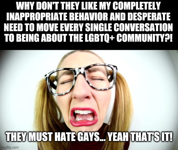 Whiney Liberal | WHY DON'T THEY LIKE MY COMPLETELY INAPPROPRIATE BEHAVIOR AND DESPERATE NEED TO MOVE EVERY SINGLE CONVERSATION TO BEING ABOUT THE LGBTQ+ COMMUNITY?! THEY MUST HATE GAYS... YEAH THAT'S IT! | image tagged in whiney liberal | made w/ Imgflip meme maker