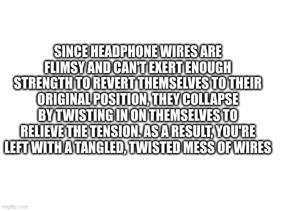 facts | SINCE HEADPHONE WIRES ARE FLIMSY AND CAN'T EXERT ENOUGH STRENGTH TO REVERT THEMSELVES TO THEIR ORIGINAL POSITION, THEY COLLAPSE BY TWISTING IN ON THEMSELVES TO RELIEVE THE TENSION. AS A RESULT, YOU'RE LEFT WITH A TANGLED, TWISTED MESS OF WIRES | image tagged in blank white template | made w/ Imgflip meme maker