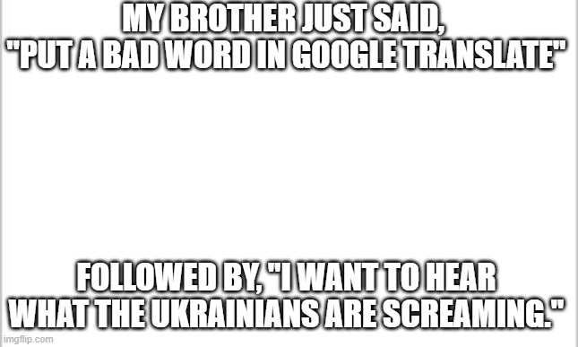 WHAT THE HECK BRO!!!!!!!!!!!!!!!!!!!!!!!!!!!!!!!!!!!!!!!!!!!!!!!!!!!!!!!!!!!!!!!!!!!!!!!!!!!!!!!!!!!!!!!!!!!!!!!!!!!!!!!!!!!!!!! | MY BROTHER JUST SAID, 
"PUT A BAD WORD IN GOOGLE TRANSLATE"; FOLLOWED BY, "I WANT TO HEAR WHAT THE UKRAINIANS ARE SCREAMING." | image tagged in white background | made w/ Imgflip meme maker