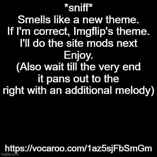 https://vocaroo.com/1az5sjFbSmGm | *sniff*
Smells like a new theme.
If I'm correct, Imgflip's theme.
I'll do the site mods next
Enjoy.
(Also wait till the very end it pans out to the right with an additional melody); https://vocaroo.com/1az5sjFbSmGm | made w/ Imgflip meme maker